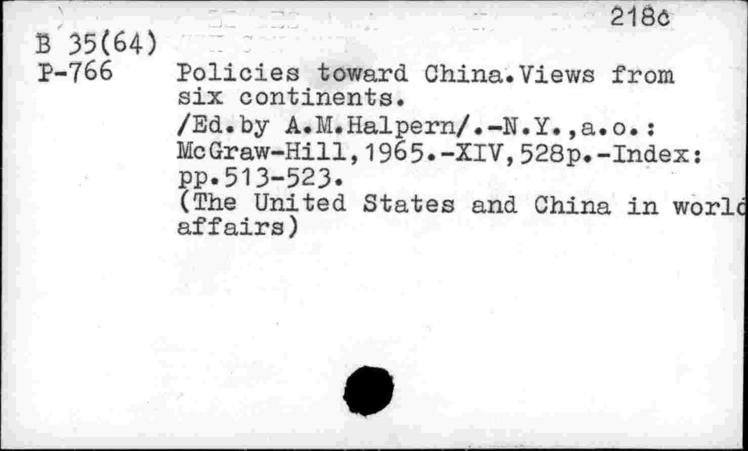 ﻿2180
B 35(64)
P-766 Policies toward China.Views from six continents.
/Ed.by A.M.Halpern/.-N.Y.,a.o.: McGraw-Hill,1965.-XIV,528p.-Index: PP.513-523.
(The United States and China in wo affairs)